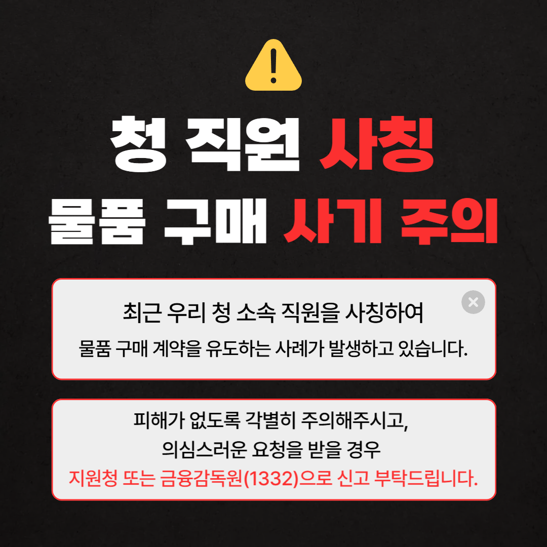 청 직원 사칭 물품 구매 사기 주의 최근 우리 청 소속 직원을 사칭하여 물품 구매 계약을 유조하는 사례가 발생하고 있습니다. 피해가 없도록 각별히 주의해주시고, 의심스러운 요청을 받을 경우 지원청 또는 금융감독원(1332)으로 신고 부탁드립니다.